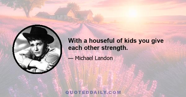 With a houseful of kids you give each other strength.