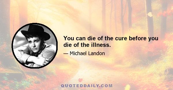 You can die of the cure before you die of the illness.