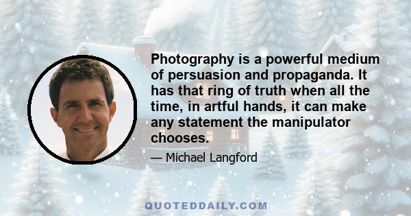 Photography is a powerful medium of persuasion and propaganda. It has that ring of truth when all the time, in artful hands, it can make any statement the manipulator chooses.