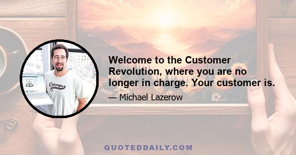 Welcome to the Customer Revolution, where you are no longer in charge. Your customer is.