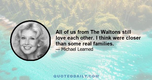 All of us from The Waltons still love each other. I think were closer than some real families.