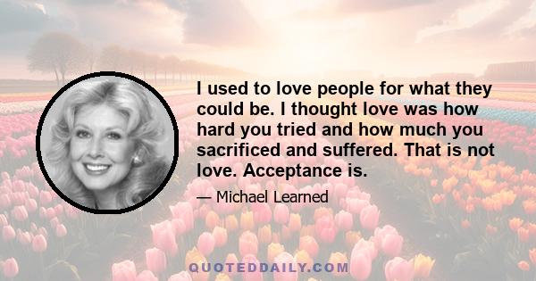 I used to love people for what they could be. I thought love was how hard you tried and how much you sacrificed and suffered. That is not love. Acceptance is.