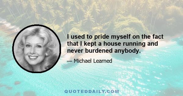 I used to pride myself on the fact that I kept a house running and never burdened anybody.