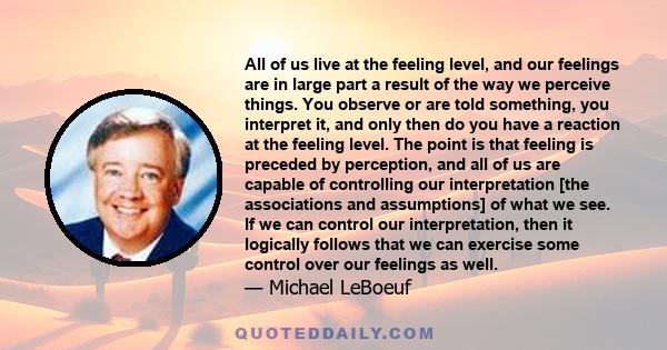 All of us live at the feeling level, and our feelings are in large part a result of the way we perceive things. You observe or are told something, you interpret it, and only then do you have a reaction at the feeling