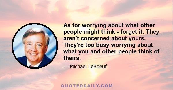 As for worrying about what other people might think - forget it. They aren't concerned about yours. They're too busy worrying about what you and other people think of theirs.