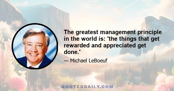 The greatest management principle in the world is: 'the things that get rewarded and appreciated get done.'