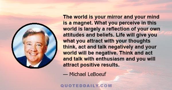 The world is your mirror and your mind is a magnet. What you perceive in this world is largely a reflection of your own attitudes and beliefs. Life will give you what you attract with your thoughts think, act and talk