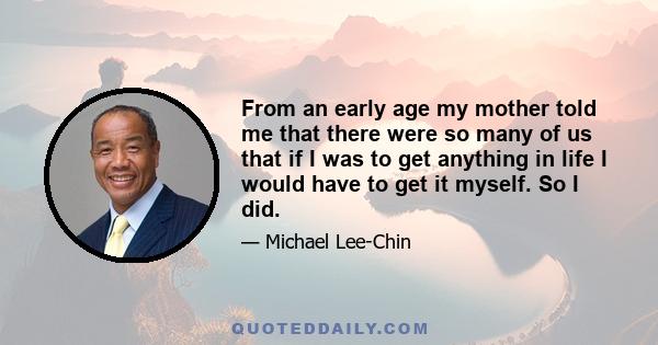 From an early age my mother told me that there were so many of us that if I was to get anything in life I would have to get it myself. So I did.