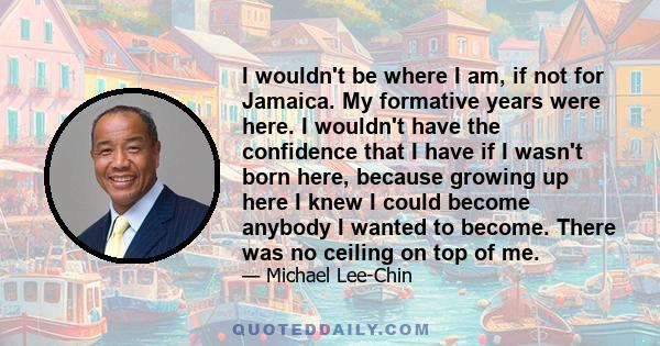 I wouldn't be where I am, if not for Jamaica. My formative years were here. I wouldn't have the confidence that I have if I wasn't born here, because growing up here I knew I could become anybody I wanted to become.