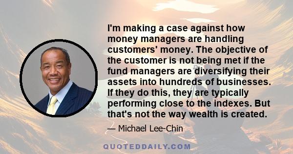 I'm making a case against how money managers are handling customers' money. The objective of the customer is not being met if the fund managers are diversifying their assets into hundreds of businesses. If they do this, 