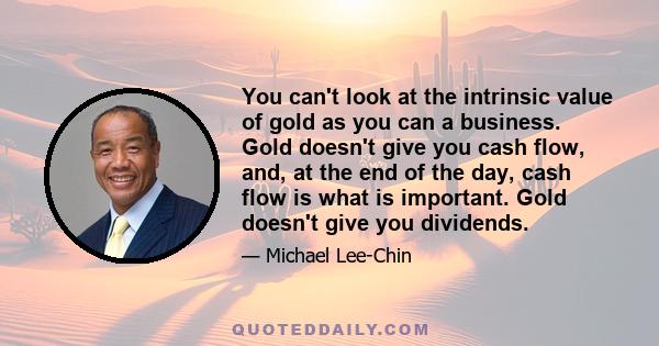 You can't look at the intrinsic value of gold as you can a business. Gold doesn't give you cash flow, and, at the end of the day, cash flow is what is important. Gold doesn't give you dividends.