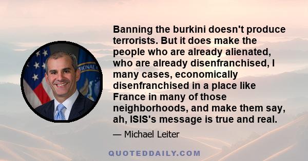 Banning the burkini doesn't produce terrorists. But it does make the people who are already alienated, who are already disenfranchised, I many cases, economically disenfranchised in a place like France in many of those