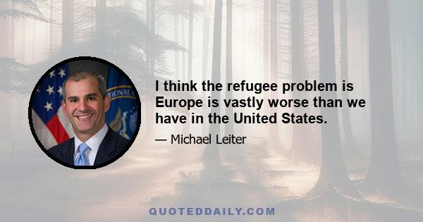 I think the refugee problem is Europe is vastly worse than we have in the United States.