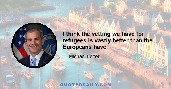 I think the vetting we have for refugees is vastly better than the Europeans have.