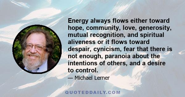 Energy always flows either toward hope, community, love, generosity, mutual recognition, and spiritual aliveness or it flows toward despair, cynicism, fear that there is not enough, paranoia about the intentions of