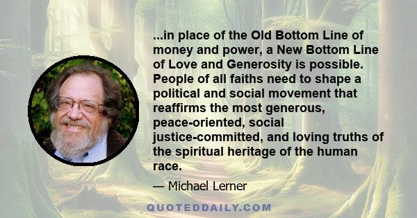 ...in place of the Old Bottom Line of money and power, a New Bottom Line of Love and Generosity is possible. People of all faiths need to shape a political and social movement that reaffirms the most generous,