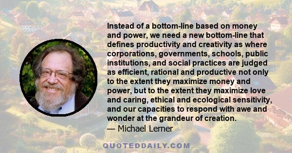 Instead of a bottom-line based on money and power, we need a new bottom-line that defines productivity and creativity as where corporations, governments, schools, public institutions, and social practices are judged as