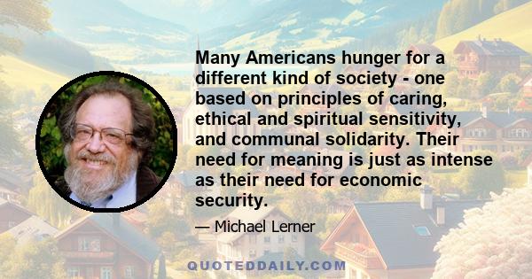 Many Americans hunger for a different kind of society - one based on principles of caring, ethical and spiritual sensitivity, and communal solidarity. Their need for meaning is just as intense as their need for economic 