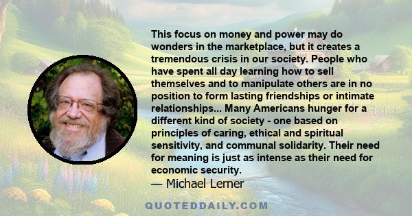 This focus on money and power may do wonders in the marketplace, but it creates a tremendous crisis in our society. People who have spent all day learning how to sell themselves and to manipulate others are in no