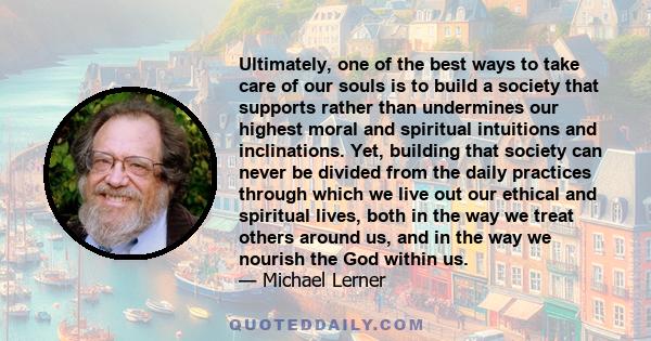 Ultimately, one of the best ways to take care of our souls is to build a society that supports rather than undermines our highest moral and spiritual intuitions and inclinations. Yet, building that society can never be