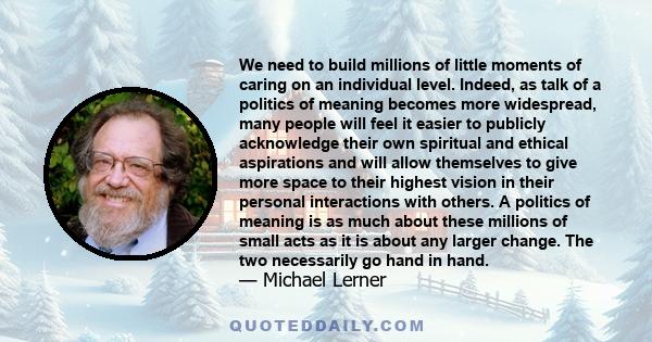 We need to build millions of little moments of caring on an individual level. Indeed, as talk of a politics of meaning becomes more widespread, many people will feel it easier to publicly acknowledge their own spiritual 