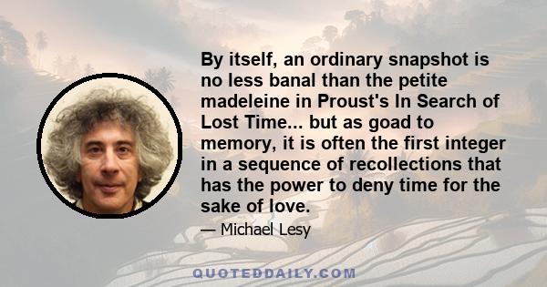 By itself, an ordinary snapshot is no less banal than the petite madeleine in Proust's In Search of Lost Time... but as goad to memory, it is often the first integer in a sequence of recollections that has the power to