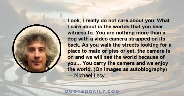 Look, I really do not care about you. What I care about is the worlds that you bear witness to. You are nothing more than a dog with a video camera strapped on its back. As you walk the streets looking for a place to