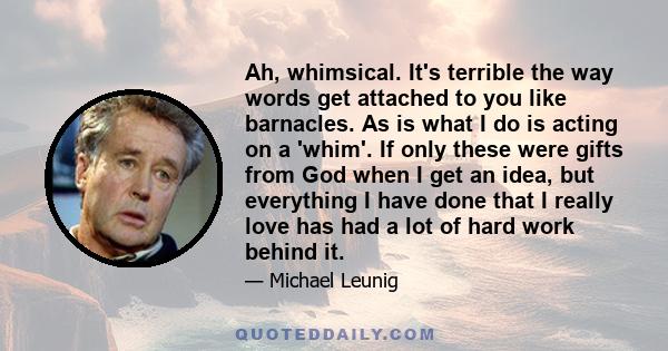 Ah, whimsical. It's terrible the way words get attached to you like barnacles. As is what I do is acting on a 'whim'. If only these were gifts from God when I get an idea, but everything I have done that I really love