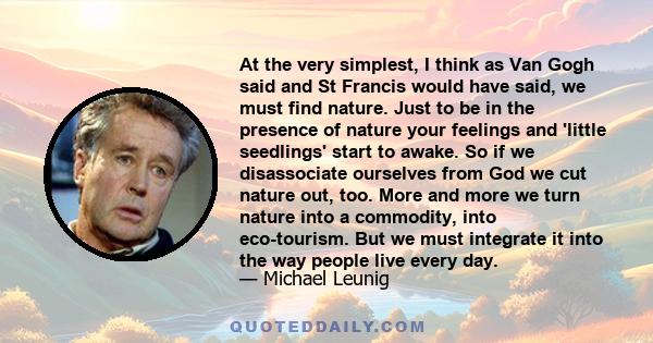 At the very simplest, I think as Van Gogh said and St Francis would have said, we must find nature. Just to be in the presence of nature your feelings and 'little seedlings' start to awake. So if we disassociate