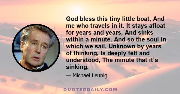 God bless this tiny little boat, And me who travels in it. It stays afloat for years and years, And sinks within a minute. And so the soul in which we sail, Unknown by years of thinking, Is deeply felt and understood,