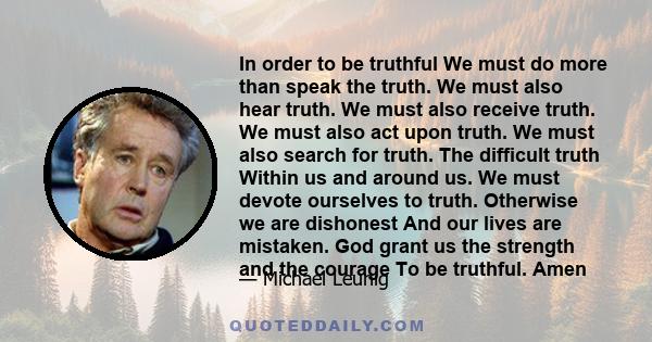 In order to be truthful We must do more than speak the truth. We must also hear truth. We must also receive truth. We must also act upon truth. We must also search for truth. The difficult truth Within us and around us. 