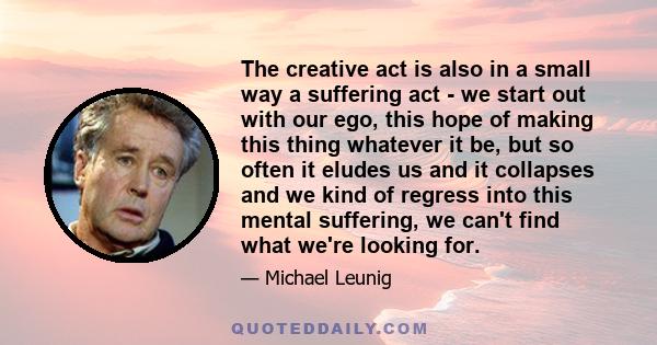 The creative act is also in a small way a suffering act - we start out with our ego, this hope of making this thing whatever it be, but so often it eludes us and it collapses and we kind of regress into this mental