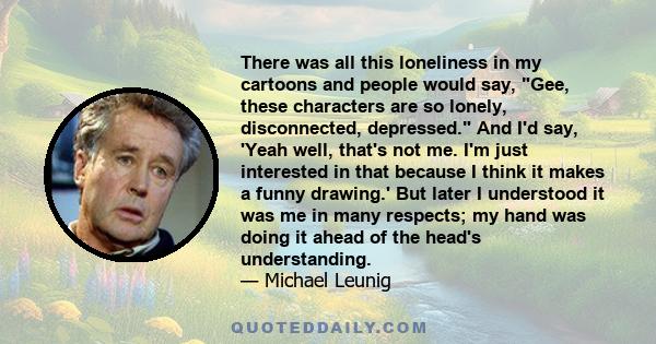 There was all this loneliness in my cartoons and people would say, Gee, these characters are so lonely, disconnected, depressed. And I'd say, 'Yeah well, that's not me. I'm just interested in that because I think it