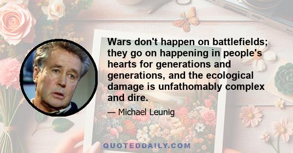 Wars don't happen on battlefields; they go on happening in people's hearts for generations and generations, and the ecological damage is unfathomably complex and dire.