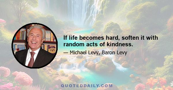 If life becomes hard, soften it with random acts of kindness.