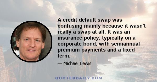 A credit default swap was confusing mainly because it wasn't really a swap at all. It was an insurance policy, typically on a corporate bond, with semiannual premium payments and a fixed term.