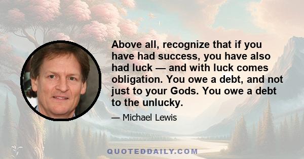 Above all, recognize that if you have had success, you have also had luck — and with luck comes obligation. You owe a debt, and not just to your Gods. You owe a debt to the unlucky.