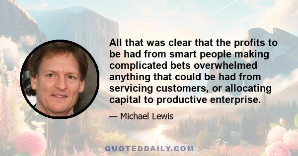 All that was clear that the profits to be had from smart people making complicated bets overwhelmed anything that could be had from servicing customers, or allocating capital to productive enterprise.