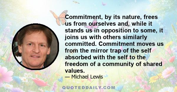 Commitment, by its nature, frees us from ourselves and, while it stands us in opposition to some, it joins us with others similarly committed. Commitment moves us from the mirror trap of the self absorbed with the self