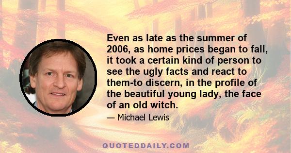 Even as late as the summer of 2006, as home prices began to fall, it took a certain kind of person to see the ugly facts and react to them-to discern, in the profile of the beautiful young lady, the face of an old witch.