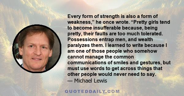 Every form of strength is also a form of weakness,” he once wrote. “Pretty girls tend to become insufferable because, being pretty, their faults are too much tolerated. Possessions entrap men, and wealth paralyzes them. 