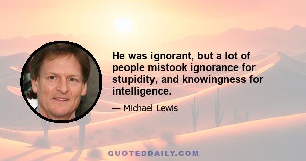 He was ignorant, but a lot of people mistook ignorance for stupidity, and knowingness for intelligence.