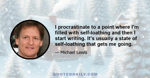 I procrastinate to a point where I'm filled with self-loathing and then I start writing. It's usually a state of self-loathing that gets me going.