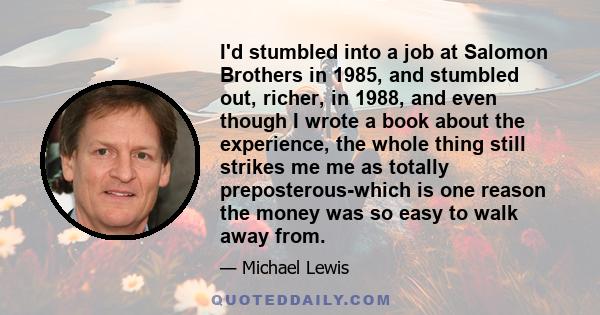 I'd stumbled into a job at Salomon Brothers in 1985, and stumbled out, richer, in 1988, and even though I wrote a book about the experience, the whole thing still strikes me me as totally preposterous-which is one