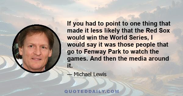 If you had to point to one thing that made it less likely that the Red Sox would win the World Series, I would say it was those people that go to Fenway Park to watch the games. And then the media around it.