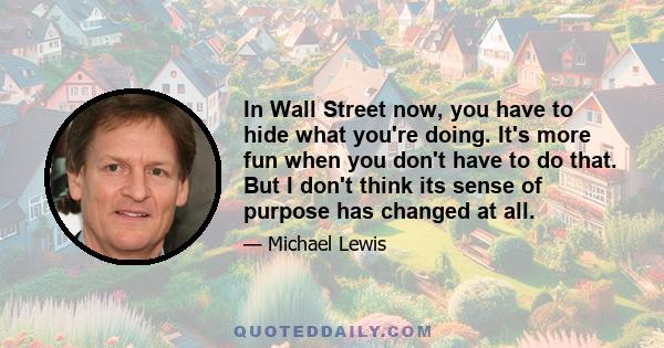 In Wall Street now, you have to hide what you're doing. It's more fun when you don't have to do that. But I don't think its sense of purpose has changed at all.