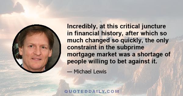 Incredibly, at this critical juncture in financial history, after which so much changed so quickly, the only constraint in the subprime mortgage market was a shortage of people willing to bet against it.