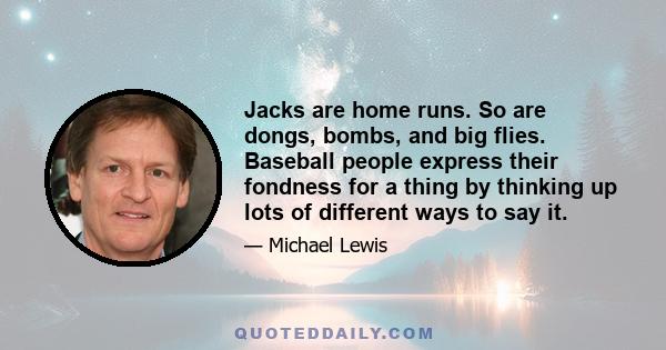 Jacks are home runs. So are dongs, bombs, and big flies. Baseball people express their fondness for a thing by thinking up lots of different ways to say it.