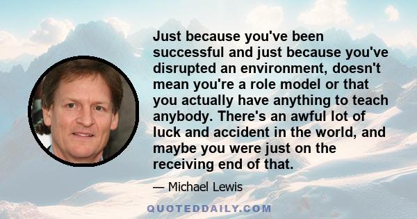 Just because you've been successful and just because you've disrupted an environment, doesn't mean you're a role model or that you actually have anything to teach anybody. There's an awful lot of luck and accident in