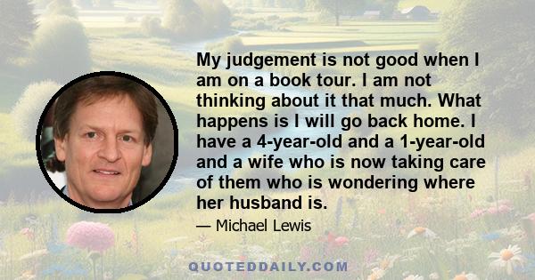 My judgement is not good when I am on a book tour. I am not thinking about it that much. What happens is I will go back home. I have a 4-year-old and a 1-year-old and a wife who is now taking care of them who is